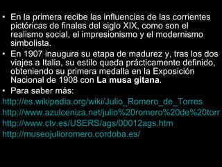 En la primera recibe las influencias de las corrientes pictóricas de finales del siglo XIX, como son el realismo social, el impresionismo y el modernismo simbolista. En 1907 inaugura su etapa de madurez y, tras los dos viajes a Italia, su estilo queda prácticamente definido, obteniendo su primera medalla en la Exposición Nacional de 1908 con  La musa gitana .  Para saber más: http://es.wikipedia.org/wiki/Julio_Romero_de_Torres http://www.azulceniza.net/julio%20romero%20de%20torres/archivos%20indexados%20web/EJEMPLO%20DE%20ARTISTA%20ANDALUZ.html http://www.ctv.es/USERS/ags/00012ags.htm http://museojulioromero.cordoba.es/ 