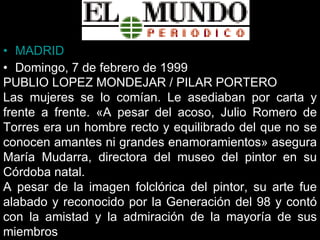 MADRID  Domingo, 7 de febrero de 1999  PUBLIO LOPEZ MONDEJAR / PILAR PORTERO  Las mujeres se lo comían. Le asediaban por carta y frente a frente. «A pesar del acoso, Julio Romero de Torres era un hombre recto y equilibrado del que no se conocen amantes ni grandes enamoramientos» asegura María Mudarra, directora del museo del pintor en su Córdoba natal.   A pesar de la imagen folclórica del pintor, su arte fue alabado y reconocido por la Generación del 98 y contó con la amistad y la admiración de la mayoría de sus miembros   