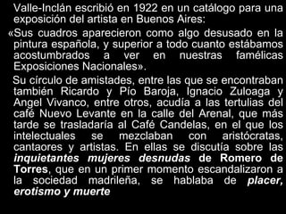 Valle-Inclán escribió en 1922 en un catálogo para una exposición del artista en Buenos Aires: «Sus cuadros aparecieron como algo desusado en la pintura española, y superior a todo cuanto estábamos acostumbrados a ver en nuestras famélicas Exposiciones Nacionales».  Su círculo de amistades, entre las que se encontraban también Ricardo y Pío Baroja, Ignacio Zuloaga y Angel Vivanco, entre otros, acudía a las tertulias del café Nuevo Levante en la calle del Arenal, que más tarde se trasladaría al Café Candelas, en el que los intelectuales se mezclaban con aristócratas, cantaores y artistas. En ellas se discutía sobre las  inquietantes mujeres desnudas  de Romero de Torres , que en un primer momento escandalizaron a la sociedad madrileña, se hablaba de  placer, erotismo y muerte  