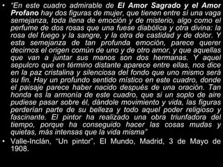 “ En este cuadro admirable de  El Amor Sagrado y el Amor Profano  hay dos figuras de mujer, que tienen entre sí una vaga semejanza, toda llena de emoción y de misterio, algo como el perfume de dos rosas que una fuese diabólica y otra divina: la rosa del fuego y la sangre, y la otra de castidad y de dolor. Y esta semejanza de tan profunda emoción, parece querer decirnos el origen común de uno y de otro amor, y que aquellas que van a juntar sus manos son dos hermanas. Y aquel sepulcro que en término distante aparece entre ellas, nos dice en la paz cristalina y silenciosa del fondo que uno mismo será su fin. Hay un profundo sentido místico en este cuadro, donde el paisaje parece haber nacido después de una oración. Tan honda es la armonía de este cuadro, que si un soplo de aire pudiese pasar sobre él, dándole movimiento y vida, las figuras perderían parte de su belleza y todo aquel poder religioso y fascinante. El pintor ha realizado una obra triunfadora del tiempo, porque ha conseguido hacer las cosas mudas y quietas, más intensas que la vida misma” Valle-Inclán, “Un pintor”, El Mundo, Madrid, 3 de Mayo de 1908. 