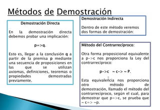 Métodos de Demostración
                                       Demostración Indirecta
      Demostración Directa
                                       Dentro de este método veremos
En   la  demostración     directa      dos formas de demostración:
debemos probar una implicación:

              p=>q.                    Método del Contrarrecíproco:

Esto es, llegar a la conclusión q a    Otra forma proposicional equivalente
partir de la premisa p mediante        a p->c nos proporciona la Ley del
una secuencia de proposiciones en      contrarrecíproco:
las      que        se      utilizan
axiomas, definiciones, teoremas o               p->c ~ c-> ~ P.
propiedades            demostradas
previamente.                           Esta equivalencia nos proporciona
                                       otro           método              de
                                       demostración, llamado el método del
                                       contrarrecíproco, según el cual, para
                                       demostrar que p=>c, se prueba que
                                       ~ c=> ~p.
 