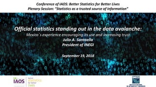 Official statistics standing out in the data avalanche:
Mexico´s experience encouraging its use and increasing trust
Julio A. Santaella
President of INEGI
September 19, 2018
11
Conference of IAOS: Better Statistics for Better Lives
Plenary Session: “Statistics as a trusted source of information”
 