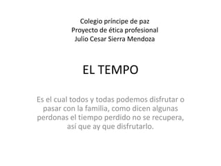 Colegio príncipe de paz 
Proyecto de ética profesional 
Julio Cesar Sierra Mendoza 
EL TEMPO 
Es el cual todos y todas podemos disfrutar o 
pasar con la familia, como dicen algunas 
perdonas el tiempo perdido no se recupera, 
así que ay que disfrutarlo. 
 