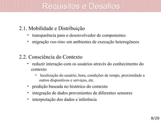 Requisitos e DesafiosRequisitos e Desafios
2.1. Mobilidade e Distribuição
• transparência para o desenvolvedor de componentes
• migração run-time em ambientes de execução heterogêneos
2.2. Consciência do Contexto
• reduzir interação com os usuários através do conhecimento do
contexto
• localização do usuário, hora, condições de tempo, proximidade a
outros dispositivos e serviços, etc.
• predição baseada no histórico do contexto
• integração de dados provenientes de diferentes sensores
• interpretação dos dados e inferência
8/20
 