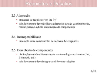 Requisitos e DesafiosRequisitos e Desafios
2.3 Adaptação
• mudança de requisitos “on the fly”
• a infraestrutura deve facilitar a adaptação através da substituição,
reconfiguração, adição ou remoção de componentes
2.4. Interoperabilidade
• interação entre componentes de software heterogêneos
2.5. Descoberta de componentes
• foi implementado diferentemente nas tecnologias existentes (Jini,
Bluetooth, etc.)
• a infraestrutura deve integrar as diferentes soluções
9/20
 
