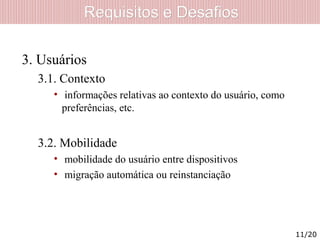 Requisitos e DesafiosRequisitos e Desafios
3. Usuários
3.1. Contexto
• informações relativas ao contexto do usuário, como
preferências, etc.
3.2. Mobilidade
• mobilidade do usuário entre dispositivos
• migração automática ou reinstanciação
11/20
 
