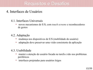 Requisitos e DesafiosRequisitos e Desafios
4. Interfaces de Usuários
4.1. Interfaces Universais
• novos mecanismos de E/S, com touch screens e reconhecedores
de gestos
4.2. Adaptação
• mudança nos dispositivos de E/S (mobilidade do usuário)
• adaptação deve preservar uma visão consistente da aplicação
4.3. Usabilidade
• manter a atenção do usuário focada na tarefa e não nos problemas
periféricos
• interfaces projetadas para usuários leigos
12/20
 