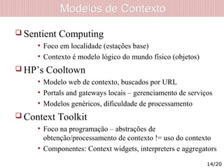 Modelos de ContextoModelos de Contexto
 Sentient Computing
• Foco em localidade (estações base)
• Contexto é modelo lógico do mundo físico (objetos)
 HP’s Cooltown
• Modelo web de contexto, buscados por URL
• Portals and gateways locais – gerenciamento de serviços
• Modelos genéricos, dificuldade de processamento
 Context Toolkit
• Foco na programação – abstrações de
obtenção/processamento de contexto != uso do contexto
• Componentes: Context widgets, interpreters e aggregators
14/20
 