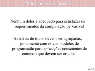 Modelos de ContextoModelos de Contexto
Nenhum deles é adequado para satisfazer os
requerimentos da computação pervasiva!
As idéias de todos devem ser agrupadas,
juntamente com novos modelos de
programação para aplicações conscientes de
contexto que devem ser criados!
14/20
 