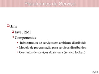 Plataformas de ServiçoPlataformas de Serviço
 Jini
 Java, RMI
 Componentes
• Infraestrutura de serviços em ambiente distribuído
• Modelo de programação para serviços distribuídos
• Conjuntos de serviços de sistema (service lookup)
15/20
 