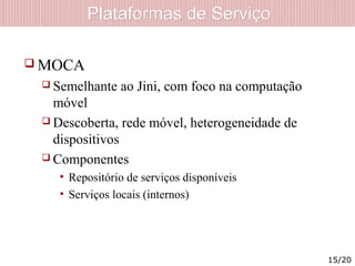 Plataformas de ServiçoPlataformas de Serviço
 MOCA
 Semelhante ao Jini, com foco na computação
móvel
 Descoberta, rede móvel, heterogeneidade de
dispositivos
 Componentes
• Repositório de serviços disponíveis
• Serviços locais (internos)
15/20
 