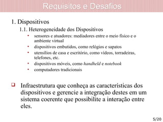 Requisitos e DesafiosRequisitos e Desafios
1. Dispositivos
1.1. Heterogeneidade dos Dispositivos
• sensores e atuadores: mediadores entre o meio físico e o
ambiente virtual
• dispositivos embutidos, como relógios e sapatos
• utensílios de casa e escritório, como vídeos, torradeiras,
telefones, etc.
• dispositivos móveis, como handheld e notebook
• computadores tradicionais
 Infraestrutura que conheça as características dos
dispositivos e gerencie a integração destes em um
sistema coerente que possibilite a interação entre
eles.
5/20
 