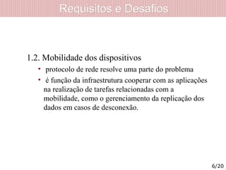 Requisitos e DesafiosRequisitos e Desafios
1.2. Mobilidade dos dispositivos
• protocolo de rede resolve uma parte do problema
• é função da infraestrutura cooperar com as aplicações
na realização de tarefas relacionadas com a
mobilidade, como o gerenciamento da replicação dos
dados em casos de desconexão.
6/20
 