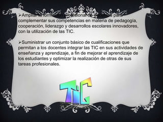 Ampliar la formación profesional de docentes para
complementar sus competencias en materia de pedagogía,
cooperación, liderazgo y desarrollos escolares innovadores,
con la utilización de las TIC.

Suministrar un conjunto básico de cualificaciones que
permitan a los docentes integrar las TIC en sus actividades de
enseñanza y aprendizaje, a fin de mejorar el aprendizaje de
los estudiantes y optimizar la realización de otras de sus
tareas profesionales.
 