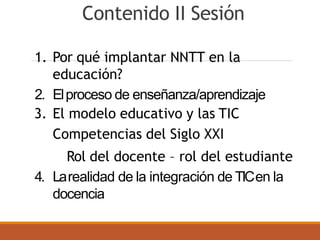 Contenido II Sesión
1. Por qué implantar NNTT en la
educación?
2. Elproceso de enseñanza/aprendizaje
3. El modelo educativo y las TIC
Competencias del Siglo XXI
Rol del docente – rol del estudiante
4. Larealidad de la integración de TICen la
docencia
 