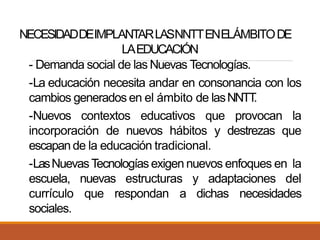 NECESIDADDEIMPLANTARLASNNTTENELÁMBITODE
LAEDUCACIÓN
- Demanda social de las Nuevas Tecnologías.
-La educación necesita andar en consonancia con los
cambios generados en el ámbito de lasNNTT.
-Nuevos contextos educativos que provocan la
incorporación de nuevos hábitos y destrezas que
escapande la educación tradicional.
-LasNuevasTecnologíasexigen nuevos enfoques en la
escuela, nuevas estructuras y adaptaciones del
currículo que respondan a dichas necesidades
sociales.
 