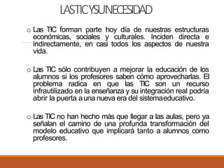 LASTICYSUNECESIDAD
o Las TIC forman parte hoy día de nuestras estructuras
económicas, sociales y culturales. Inciden directa e
indirectamente, en casi todos los aspectos de nuestra
vida.
o Las TIC sólo contribuyen a mejorar la educación de los
alumnos si los profesores saben cómo aprovecharlas. El
problema radica en que las TIC son un recurso
infrautilizado en la enseñanza y su integración real podría
abrir la puerta auna nueva era del sistemaeducativo.
o Las TIC no han hecho más que llegar a las aulas, pero ya
señalan el camino de una profunda transformación del
modelo educativo que implicará tanto a alumnos como
profesores.
 