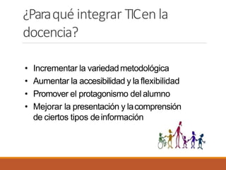 ¿Paraqué integrar TICenla
docencia?
• Incrementar la variedadmetodológica
• Aumentar la accesibilidad y la flexibilidad
• Promover el protagonismo del alumno
• Mejorar la presentación y lacomprensión
de ciertos tipos deinformación
 