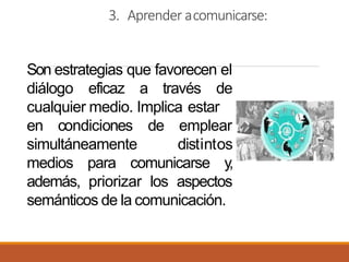 3. Aprender acomunicarse:
Son estrategias que favorecen el
diálogo eficaz a través de
cualquier medio. Implica estar
en condiciones de
simultáneamente
emplear
distintos
medios para comunicarse y,
además, priorizar los aspectos
semánticos de la comunicación.
 