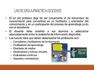 LASTICENLAPRÁCTICADOCENTE
• El rol del profesor deja de ser únicamente el de transmisor de
conocimiento para convertirse en un facilitador y orientador del
conocimiento y en un participante del proceso de aprendizaje junto
con el estudiante.
• El docente debe enseñar a sus alumnos a seleccionar
adecuadamente entre la avalanchade información disponible.
• Losnuevos roles que deben desempeñar los profesores son:
– Consultores y facilitadores de lainformación
– Facilitadores del aprendizaje
– Diseñador de medios
– Moderadores y tutores virtuales
– Evaluadorescontinuos
– Asesoresy orientadores
 