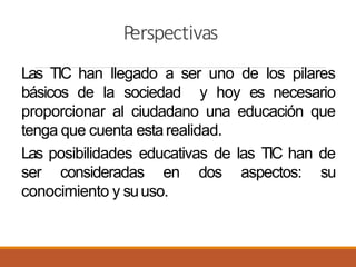 Perspectivas
Las TIC han llegado a ser uno de los pilares
básicos de la sociedad y hoy es necesario
proporcionar al ciudadano una educación que
tenga que cuenta estarealidad.
Las posibilidades educativas de las TIC han de
ser consideradas en dos aspectos: su
conocimiento y suuso.
 