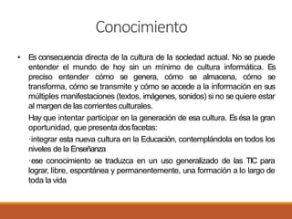 Conocimiento
• Es consecuencia directa de la cultura de la sociedad actual. No se puede
entender el mundo de hoy sin un mínimo de cultura informática. Es
preciso entender cómo se genera, cómo se almacena, cómo se
transforma, cómo se transmite y cómo se accede a la información en sus
múltiples manifestaciones (textos, imágenes, sonidos) si no se quiere estar
al margen de las corrientes culturales.
Hay que intentar participar en la generación de esa cultura. Esésa la gran
oportunidad, que presenta dosfacetas:
·integrar esta nueva cultura en la Educación, contemplándola en todos los
niveles de la Enseñanza
·ese conocimiento se traduzca en un uso generalizado de las TIC para
lograr, libre, espontánea y permanentemente, una formación a lo largo de
toda la vida
 