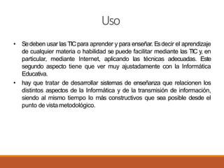 Uso
• Sedeben usar las TICpara aprender y para enseñar. Esdecir el aprendizaje
de cualquier materia o habilidad se puede facilitar mediante las TIC y, en
particular, mediante Internet, aplicando las técnicas adecuadas. Este
segundo aspecto tiene que ver muy ajustadamente con la Informática
Educativa.
• hay que tratar de desarrollar sistemas de enseñanza que relacionen los
distintos aspectos de la Informática y de la transmisión de información,
siendo al mismo tiempo lo más constructivos que sea posible desde el
punto de vistametodológico.
 