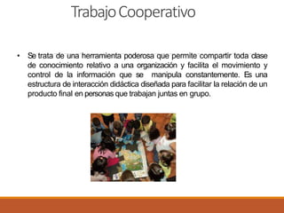 TrabajoCooperativo
• Se trata de una herramienta poderosa que permite compartir toda clase
de conocimiento relativo a una organización y facilita el movimiento y
control de la información que se manipula constantemente. Es una
estructura de interacción didáctica diseñada para facilitar la relación de un
producto final en personas que trabajan juntas en grupo.
 