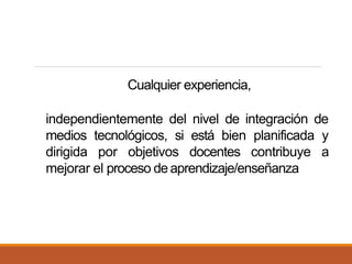 Cualquier experiencia,
independientemente del nivel de integración de
medios tecnológicos, si está bien planificada y
dirigida por objetivos docentes contribuye a
mejorar el proceso deaprendizaje/enseñanza
 