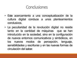 Conclusiones
• Este acercamiento a una conceptualización de la
cultura digital conduce a unos planteamientos
conclusivos.
• La peculiaridad de la revolución digital no reside
tanto en la cantidad de máquinas que se han
introducido en la sociedad, sino en la configuración
de nuevos entornos comunicativos y simbólicos, en
los nuevos modos de percepción, lenguaje,
sensibilidades y escrituras y en las nuevas formas de
circulación del saber.
 