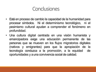 Conclusiones
• Está en proceso de cambio la capacidad de la humanidad para
procesar símbolos. Ni el determinismo tecnológico, ni el
pesimismo cultural ayudan a comprender el fenómeno en
profundidad.
• Una cultura digital centrada en una visión humanista y
emancipadora exige una educación permanente de las
personas que se mueven en los flujos migratorios digitales
(nativos y emigrantes) para que la apropiación de la
tecnología conduzca a la promoción, a la equidad de
oportunidades y auna convivencia social de calidad.
 
