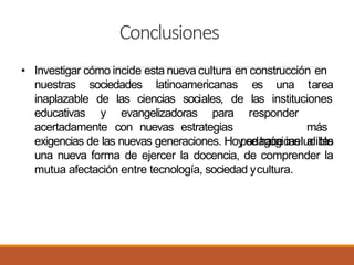 Conclusiones
• Investigar cómo incide esta nueva cultura en construcción en
sociedades latinoamericanas una tareaes
las instituciones
nuestras
inaplazable
educativas
de las ciencias sociales, de
y evangelizadoras para
acertadamente con nuevas estrategias
responder
más
pedagógicas a lasexigencias de las nuevas generaciones. Hoy se hace ineludible
una nueva forma de ejercer la docencia, de comprender la
mutua afectación entre tecnología, sociedad ycultura.
 