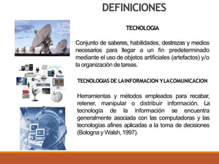 TECNOLOGIA
Conjunto de saberes, habilidades, destrezas y medios
necesarios para llegar a un fin predeterminado
mediante el uso de objetos artificiales (artefactos) y/o
la organización detareas.
TECNOLOGIAS DE LAINFORMACION YLACOMUNICACION
Herramientas y métodos empleados para recabar,
retener, manipular o distribuir información. La
tecnología de la información se encuentra
generalmente asociada con las computadoras y las
tecnologías afines aplicadas a la toma de decisiones
(Bologna y Walsh,1997).
DEFINICIONES
 