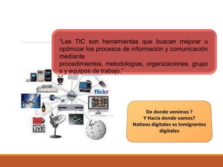 “Las TIC son herramientas que buscan mejorar u
optimizar los procesos de información y comunicación
mediante
procedimientos, metodologías, organizaciones, grupo
s y equipos de trabajo.”
 