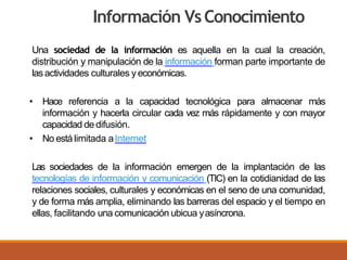 Información VsConocimiento
Una sociedad de la información es aquella en la cual la creación,
distribución y manipulación de la información forman parte importante de
las actividades culturales y económicas.
• Hace referencia a la capacidad tecnológica para almacenar más
información y hacerla circular cada vez más rápidamente y con mayor
capacidad de difusión.
• No está limitada aInternet
Las sociedades de la información emergen de la implantación de las
tecnologías de información y comunicación (TIC) en la cotidianidad de las
relaciones sociales, culturales y económicas en el seno de una comunidad,
y de forma más amplia, eliminando las barreras del espacio y el tiempo en
ellas, facilitando una comunicación ubicua yasíncrona.
 
