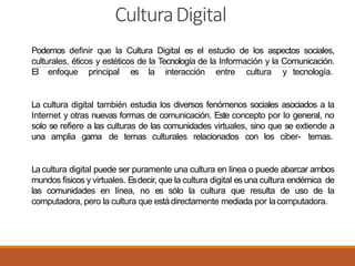 CulturaDigital
Podemos definir que la Cultura Digital es el estudio de los aspectos sociales,
culturales, éticos y estéticos de la Tecnología de la Información y la Comunicación.
El enfoque principal es la interacción entre cultura y tecnología.
La cultura digital también estudia los diversos fenómenos sociales asociados a la
Internet y otras nuevas formas de comunicación. Este concepto por lo general, no
solo se refiere a las culturas de las comunidades virtuales, sino que se extiende a
una amplia gama de temas culturales relacionados con los ciber- temas.
La cultura digital puede ser puramente una cultura en línea o puede abarcar ambos
mundos físicos y virtuales. Esdecir, que la cultura digital esuna cultura endémica de
las comunidades en línea, no es sólo la cultura que resulta de uso de la
computadora, pero la cultura que está directamente mediada por lacomputadora.
 