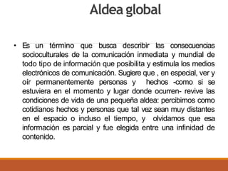 Aldea global
• Es un término que busca describir las consecuencias
socioculturales de la comunicación inmediata y mundial de
todo tipo de información que posibilita y estimula los medios
electrónicos de comunicación. Sugiere que , en especial, ver y
oír permanentemente personas y hechos -como si se
estuviera en el momento y lugar donde ocurren- revive las
condiciones de vida de una pequeña aldea: percibimos como
cotidianos hechos y personas que tal vez sean muy distantes
en el espacio o incluso el tiempo, y olvidamos que esa
información es parcial y fue elegida entre una infinidad de
contenido.
 