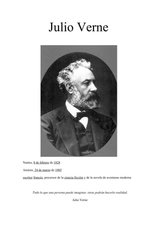 Julio Verne




Nantes, 8 de febrero de 1828

Amiens, 24 de marzo de 1905

escritor francés, precursor de la ciencia ficción y de la novela de aventuras moderna



       Todo lo que una persona puede imaginar, otras podrán hacerlo realidad.

                                       Julio Verne
 