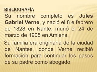 BIBLIOGRAFÍA
Su nombre completo es Jules
Gabriel Verne, y nació el 8 e febrero
de 1828 en Nante, murió el 24 de
marzo de 1905 en Amiens.
Su familia era originaria de la ciudad
de Nantes, donde Verne recibió
formación para continuar los pasos
de su padre como abogado.
 
