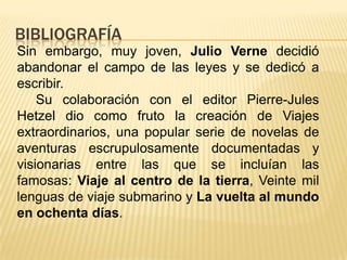 BIBLIOGRAFÍA
Sin embargo, muy joven, Julio Verne decidió
abandonar el campo de las leyes y se dedicó a
escribir.
Su colaboración con el editor Pierre-Jules
Hetzel dio como fruto la creación de Viajes
extraordinarios, una popular serie de novelas de
aventuras escrupulosamente documentadas y
visionarias entre las que se incluían las
famosas: Viaje al centro de la tierra, Veinte mil
lenguas de viaje submarino y La vuelta al mundo
en ochenta días.
 