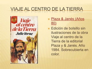 VIAJE AL CENTRO DE LA TIERRA
 Plaza & Janés (Años
80)
 Edición de bolsillo sin
ilustraciones de la obra
Viaje al centro de la
Tierra de la editorial
Plaza y & Janés. Año
1984. Sobrecubierta en
color.
 