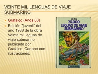 VEINTE MIL LENGUAS DE VIAJE
SUBMARINO
 Grafalco (Años 80)
 Edición "juvenil" del
año 1988 de la obra
Veinte mil leguas de
viaje submarino
publicada por
Grafalco. Cartoné con
ilustraciones.
 