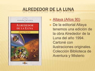ALREDEDOR DE LA LUNA
 Altaya (Años 90)
 De la editorial Altaya
tenemos una edición de
la obra Alrededor de la
Luna del año 1994.
Cartoné con
ilustraciones originales.
Colección Biblioteca de
Aventura y Misterio
 