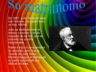 ● En 1857, Julio Verne se casó
con Honorie, con quien tuvo
un hijo, Michel.
● Julio se dedicaba todo el
tiempo a escribir y no se
ocupaba de su hijo, que se
convirtió en un niño
insoportable.
● Padre e hijo no se entendian
en absoluto, pero tras la
muerte de Julio Verne,
Michel prosiguió el trabajo de
su padre publicando sus
últimas novelas.
 