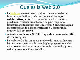 Que es la web 2.0
 La Web 2.0 nace como un conjunto de tecnologías de
Internet que facilitan, más que nunca, el trabajo
colaborativo y abierto. Gracias a ellas, los usuarios
pueden interactuar proactivamente para mejorar o
transformar situaciones que les afectan. Son tecnologías
que propician la descentralización y disparan la
creatividad colectiva
 se trata más de una ACTITUD que de una mera familia
de tecnologías.
 La Web 2.0 facilita un nuevo modelo de interacción entre
las personas con el uso de tecnologías que permiten a los
usuarios convertirse en generadores de contenidos y crear
redes de colaboración entre ellos
 