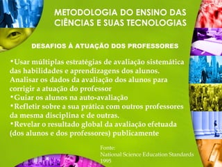 METODOLOGIA DO ENSINO DAS
CIÊNCIAS E SUAS TECNOLOGIAS
DESAFIOS À ATUAÇÃO DOS PROFESSORES
Fonte:
National Science Education Standards
1995
•Usar múltiplas estratégias de avaliação sistemática
das habilidades e aprendizagens dos alunos.
Analisar os dados da avaliação dos alunos para
corrigir a atuação do professor
•Guiar os alunos na auto-avaliação
•Refletir sobre a sua prática com outros professores
da mesma disciplina e de outras.
•Revelar o resultado global da avaliação efetuada
(dos alunos e dos professores) publicamente
 