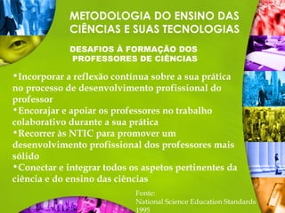 METODOLOGIA DO ENSINO DAS
CIÊNCIAS E SUAS TECNOLOGIAS
DESAFIOS À FORMAÇÃO DOS
PROFESSORES DE CIÊNCIAS
Fonte:
National Science Education Standards
1995
•Incorporar a reflexão contínua sobre a sua prática
no processo de desenvolvimento profissional do
professor
•Encorajar e apoiar os professores no trabalho
colaborativo durante a sua prática
•Recorrer às NTIC para promover um
desenvolvimento profissional dos professores mais
sólido
•Conectar e integrar todos os aspetos pertinentes da
ciência e do ensino das ciências
 
