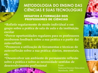 METODOLOGIA DO ENSINO DAS
CIÊNCIAS E SUAS TECNOLOGIAS
DESAFIOS À FORMAÇÃO DOS
PROFESSORES DE CIÊNCIAS
Fonte:
National Science Education
Standards, 1995
•Refletir regularmente de modo individual e em
grupo sobre a prática de sala de aula e da instituição
escolar
•Prever oportunidades regulares para os professores
receberem feedback sobre a sua prática e a partir daí
auto-refletir
•Promover a utilização de ferramentas e técnicas de
auto-reflexão sobre a sua prática: diários, memoriais,
etc.
•Desenvolver um ambiente de permanente reflexão
sobre a prática e sobre as necessidade sentidas de
desenvolvimento profissional
 