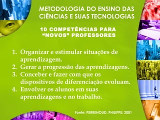 METODOLOGIA DO ENSINO DAS
CIÊNCIAS E SUAS TECNOLOGIAS
10 COMPETÊNCIAS PARA
“NOVOS” PROFESSORES
1. Organizar e estimular situações de
aprendizagem.
2. Gerar a progressão das aprendizagens.
3. Conceber e fazer com que os
dispositivos de diferenciação evoluam.
4. Envolver os alunos em suas
aprendizagens e no trabalho.
Fonte: PERRENOUD, PHILIPPE: 2001
 