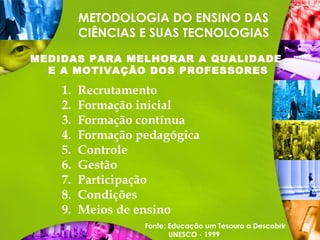 METODOLOGIA DO ENSINO DAS
CIÊNCIAS E SUAS TECNOLOGIAS
MEDIDAS PARA MELHORAR A QUALIDADE
E A MOTIVAÇÃO DOS PROFESSORES
1. Recrutamento
2. Formação inicial
3. Formação contínua
4. Formação pedagógica
5. Controle
6. Gestão
7. Participação
8. Condições
9. Meios de ensino
Fonte: Educação um Tesouro a Descobrir
UNESCO - 1999
 